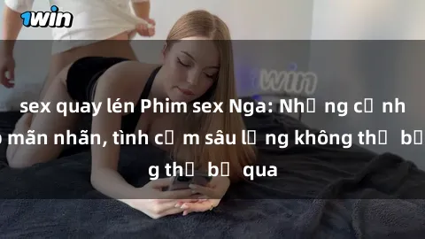 sex quay lén Phim sex Nga: Những cảnh đẹp mãn nhãn, tình cảm sâu lắng không thể bỏ qua