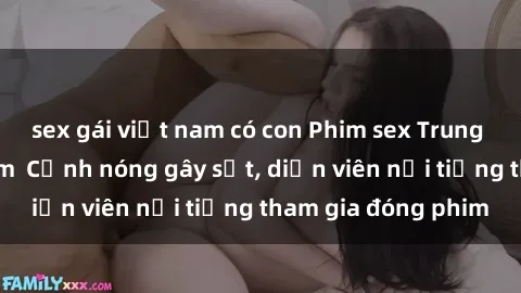 sex gái việt nam có con Phim sex Trung Quốc hot nhất năm  Cảnh nóng gây sốt, diễn viên nổi tiếng tham gia đóng phim
