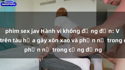 phim sex jav Hành vi không đứng đắn: Vụ việc sex trên tàu hỏa gây xôn xao và phẫn nộ trong cộng đồng