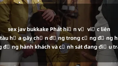 sex jav bukkake Phát hiện vụ việc liên quan đến sex trên tàu hỏa gây chấn động trong cộng đồng hành khách và cảnh sát đang điều tra vụ việc này