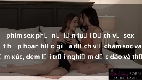 phim sex phụ nữ lớn tuổi Dịch vụ sex nữ hầu gái: Sự kết hợp hoàn hảo giữa dịch vụ chăm sóc và cảm xúc, đem lại trải nghiệm độc đáo và thỏa mãn cho khách hàng.