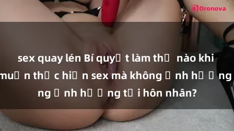 sex quay lén Bí quyết làm thế nào khi gái có chồng muốn thực hiện sex mà không ảnh hưởng tới hôn nhân?