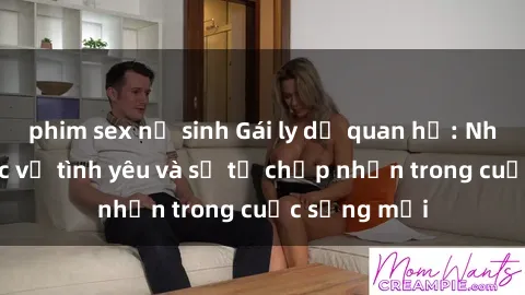 phim sex nữ sinh Gái ly dị quan hệ: Những bài học về tình yêu và sự tự chấp nhận trong cuộc sống mới