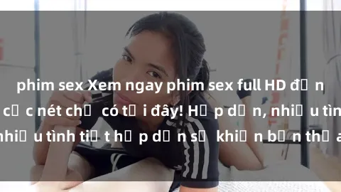 phim sex Xem ngay phim sex full HD đỉnh cao, không che, cực nét chỉ có tại đây! Hấp dẫn, nhiều tình tiết hấp dẫn sẽ khiến bạn thỏa mãn đắm say.