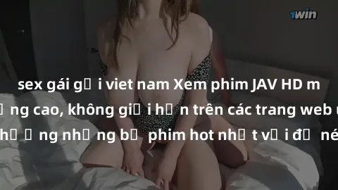 sex gái gọi viet nam Xem phim JAV HD miễn phí chất lượng cao, không giới hạn trên các trang web uy tín. Yên tâm tận hưởng những bộ phim hot nhất với độ nét sắc sảo, đẹp mắt ngay tại nhà. Hãy trải nghi