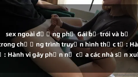 sex ngoài đường phố Gái bị trói và bị ép buộc làm tình trong chương trình truyền hình thực tế: Hành vi gây phẫn nộ của các nhà sản xuất và người xem.