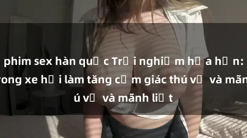 phim sex hàn quốc Trải nghiệm hứa hẹn: Sex trong xe hơi làm tăng cảm giác thú vị và mãnh liệt