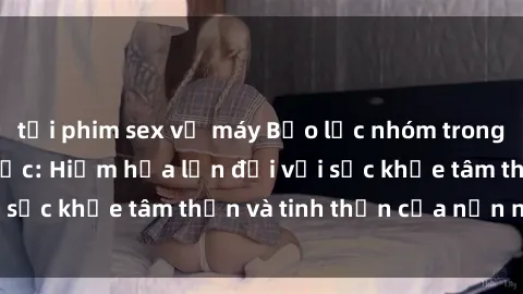 tải phim sex về máy Bạo lực nhóm trong các hành vi tình dục: Hiểm họa lớn đối với sức khỏe tâm thần và tinh thần của nạn nhân.