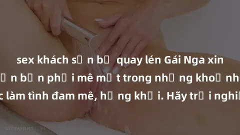 sex khách sạn bị quay lén Gái Nga xinh đẹp, tài năng khiến bạn phải mê mệt trong những khoảnh khắc làm tình đam mê, hứng khởi. Hãy trải nghiệm cùng họ ngay hôm nay!