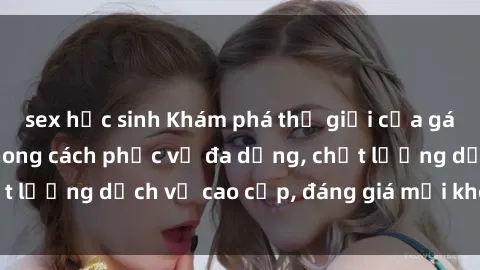 sex học sinh Khám phá thế giới của gái gọi Việt Nam: Phong cách phục vụ đa dạng, chất lượng dịch vụ cao cấp, đáng giá mọi khoản chi phí