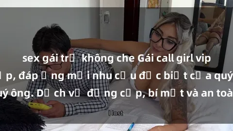 sex gái trẻ không che Gái call girl vip tư vấn chuyên nghiệp, đáp ứng mọi nhu cầu đặc biệt của quý ông. Dịch vụ đẳng cấp, bí mật và an toàn, hãy tìm hiểu ngay!