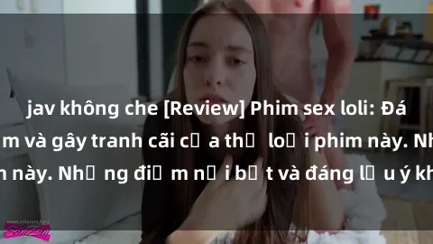 jav không che [Review] Phim sex loli: Đánh giá về sự gợi cảm và gây tranh cãi của thể loại phim này. Những điểm nổi bật và đáng lưu ý khi xem phim loli.