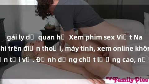 gái ly dị quan hệ Xem phim sex Việt Nam full HD miễn phí trên điện thoại, máy tính, xem online không cần tải về. Định dạng chất lượng cao, nội dung hấp dẫn, đa dạng.