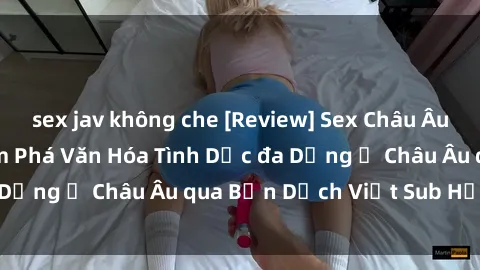 sex jav không che [Review] Sex Châu Âu Vietsub: Cùng Khám Phá Văn Hóa Tình Dục đa Dạng ở Châu Âu qua Bản Dịch Việt Sub Hấp Dẫn