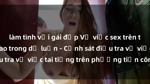 làm tình với gái đẹp Vụ việc sex trên tàu hỏa gây xôn xao trong dư luận - Cảnh sát điều tra vụ việc tai tiếng trên phương tiện công cộng