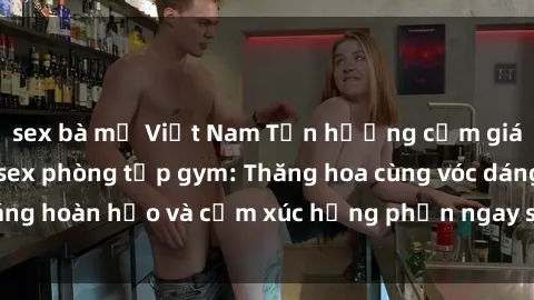 sex bà mẹ Việt Nam Tận hưởng cảm giác tươi mới với sex phòng tập gym: Thăng hoa cùng vóc dáng hoàn hảo và cảm xúc hưng phấn ngay sau buổi tập luyện!