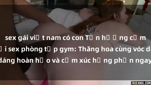 sex gái việt nam có con Tận hưởng cảm giác tươi mới với sex phòng tập gym: Thăng hoa cùng vóc dáng hoàn hảo và cảm xúc hưng phấn ngay sau buổi tập luyện!