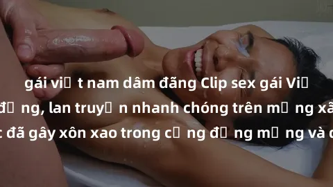 gái việt nam dâm đãng Clip sex gái Việt bị lộ gây chấn động, lan truyền nhanh chóng trên mạng xã hội. Sự việc đã gây xôn xao trong cộng đồng mạng và đang được công an điều tra làm rõ.