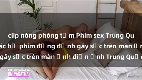 clip nóng phòng tắm Phim sex Trung Quốc: Nghi vấn về các bộ phim đỏng đảnh gây sốc trên màn ảnh điện ảnh Trung Quốc