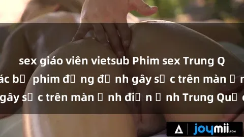 sex giáo viên vietsub Phim sex Trung Quốc: Nghi vấn về các bộ phim đỏng đảnh gây sốc trên màn ảnh điện ảnh Trung Quốc