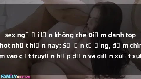sex người lớn không che Điểm danh top phim sex vietsub hot nhất hiện nay: Số ấn tượng, đắm chìm vào cốt truyện hấp dẫn và diễn xuất xuất sắcủa các diễn viên.