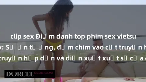 clip sex Điểm danh top phim sex vietsub hot nhất hiện nay: Số ấn tượng, đắm chìm vào cốt truyện hấp dẫn và diễn xuất xuất sắcủa các diễn viên.