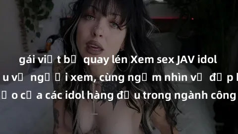 gái việt bị quay lén Xem sex JAV idol HD để thỏa mãn khẩu vị người xem, cùng ngắm nhìn vẻ đẹp hoàn hảo của các idol hàng đầu trong ngành công nghiệp giải trí ủàiện nay.