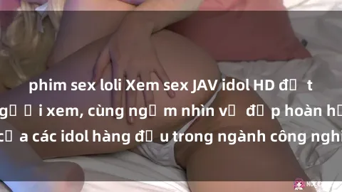 phim sex loli Xem sex JAV idol HD để thỏa mãn khẩu vị người xem, cùng ngắm nhìn vẻ đẹp hoàn hảo của các idol hàng đầu trong ngành công nghiệp giải trí ủàiện nay.