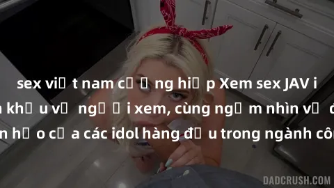 sex việt nam cưỡng hiếp Xem sex JAV idol HD để thỏa mãn khẩu vị người xem, cùng ngắm nhìn vẻ đẹp hoàn hảo của các idol hàng đầu trong ngành công nghiệp giải trí ủàiện nay.