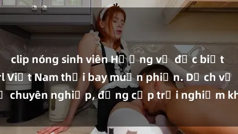 clip nóng sinh viên Hương vị đặc biệt với sex gái call girl Việt Nam thổi bay muộn phiền. Dịch vụ chuyên nghiệp, đẳng cấp trải nghiệm khó quên. Đặt lịch ngay!