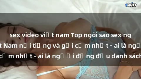sex video việt nam Top ngôi sao sex người nổi tiếng Việt Nam nổi tiếng và gợi cảm nhất - ai là người đứng đầu danh sách?