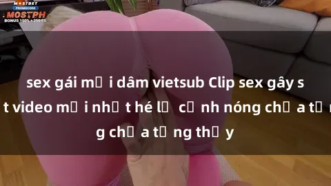 sex gái mại dâm vietsub Clip sex gây sốc: Loạt video mới nhất hé lộ cảnh nóng chưa từng thấy