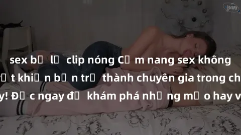sex bị lộ clip nóng Cẩm nang sex không che: Những bí quyết khiến bạn trở thành chuyên gia trong chuyện ấy! Đọc ngay để khám phá những mẹo hay và bí quyết tình dục không che.