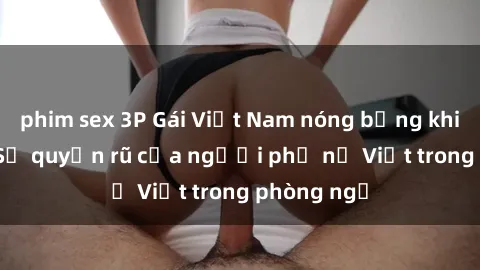 phim sex 3P Gái Việt Nam nóng bỏng khi làm tình: Sự quyến rũ của người phụ nữ Việt trong phòng ngủ
