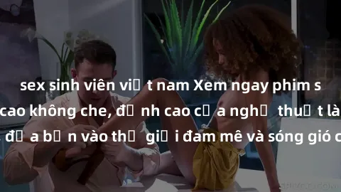 sex sinh viên việt nam Xem ngay phim sex HD chất lượng cao không che, đỉnh cao của nghệ thuật làm tình, đưa bạn vào thế giới đam mê và sóng gió của tình yêu không giới hạn.