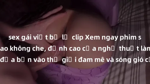 sex gái việt bị lộ clip Xem ngay phim sex HD chất lượng cao không che, đỉnh cao của nghệ thuật làm tình, đưa bạn vào thế giới đam mê và sóng gió của tình yêu không giới hạn.