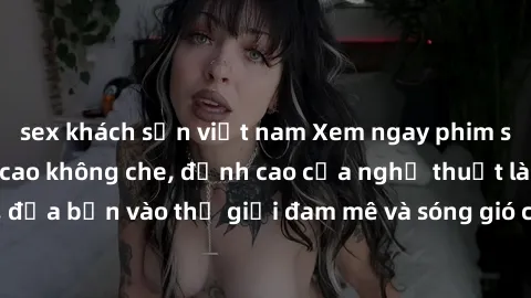 sex khách sạn việt nam Xem ngay phim sex HD chất lượng cao không che, đỉnh cao của nghệ thuật làm tình, đưa bạn vào thế giới đam mê và sóng gió của tình yêu không giới hạn.