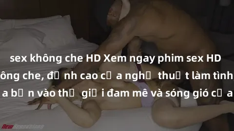 sex không che HD Xem ngay phim sex HD chất lượng cao không che, đỉnh cao của nghệ thuật làm tình, đưa bạn vào thế giới đam mê và sóng gió của tình yêu không giới hạn.