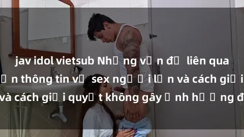 jav idol vietsub Những vấn đề liên quan đến việc tiếp cận thông tin về sex người lớn và cách giải quyết không gây ảnh hưởng đến trẻ em
