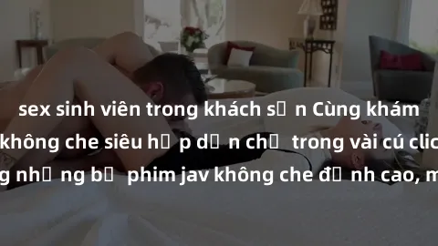 sex sinh viên trong khách sạn Cùng khám phá thế giới jav không che siêu hấp dẫn chỉ trong vài cú click! Đắm chìm trong những bộ phim jav không che đỉnh cao, mang lại trải nghiệm thú vị và đầy kích thí