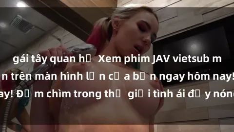 gái tây quan hệ Xem phim JAV vietsub mới nhất và hấp dẫn trên màn hình lớn của bạn ngay hôm nay! Đắm chìm trong thế giới tình ái đầy nóng bỏng và kích thích.