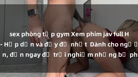 sex phòng tập gym Xem phim jav full HD online miễn phí - Hấp dẫn và đầy đủ nhất  Dành cho người lớn, đến ngay để trải nghiệm những bộ phim hấp dẫn và hấp dẫn.
