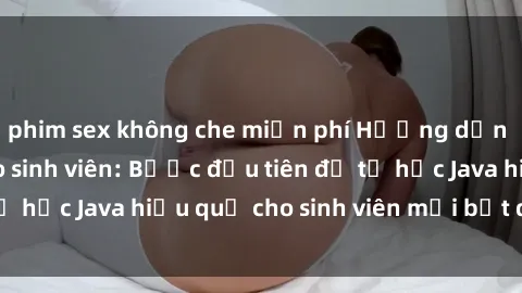 phim sex không che miễn phí Hướng dẫn cách học Java cho sinh viên: Bước đầu tiên để tự học Java hiệu quả cho sinh viên mới bắt đầu là gì?