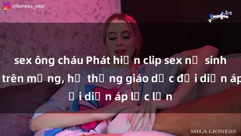 sex ông cháu Phát hiện clip sex nữ sinh gây sốc trên mạng, hệ thống giáo dục đối diện áp lực lớn