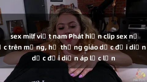 sex milf việt nam Phát hiện clip sex nữ sinh gây sốc trên mạng, hệ thống giáo dục đối diện áp lực lớn