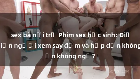 sex bà nội trợ Phim sex học sinh: Điều gì khiến người xem say đắm và hấp dẫn không ngờ?