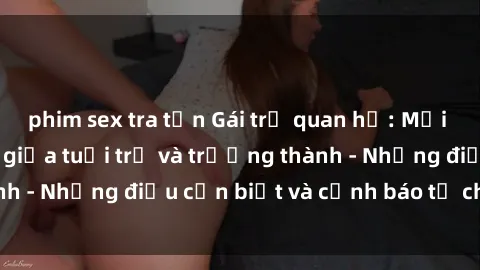 phim sex tra tấn Gái trẻ quan hệ: Mối quan hệ khác biệt giữa tuổi trẻ và trưởng thành - Những điều cần biết và cảnh báo từ chuyên gia