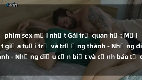 phim sex mới nhất Gái trẻ quan hệ: Mối quan hệ khác biệt giữa tuổi trẻ và trưởng thành - Những điều cần biết và cảnh báo từ chuyên gia
