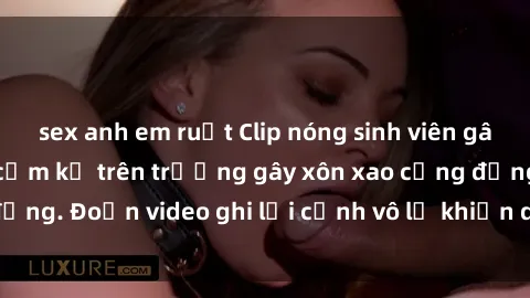 sex anh em ruột Clip nóng sinh viên gây sốc: Hành động cấm kỵ trên trường gây xôn xao cộng đồng. Đoạn video ghi lại cảnh vô lễ khiến dư luận bức xúc.