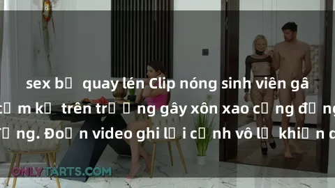 sex bị quay lén Clip nóng sinh viên gây sốc: Hành động cấm kỵ trên trường gây xôn xao cộng đồng. Đoạn video ghi lại cảnh vô lễ khiến dư luận bức xúc.